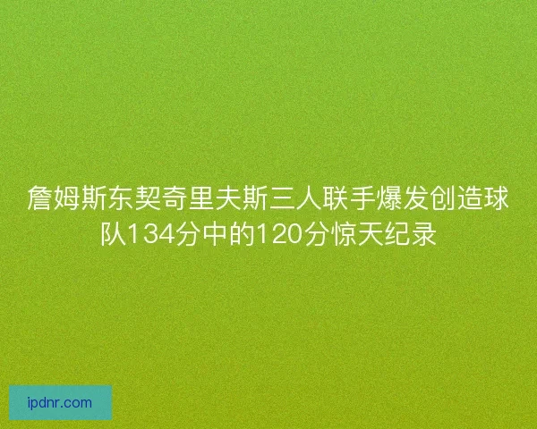 詹姆斯东契奇里夫斯三人联手爆发创造球队134分中的120分惊天纪录