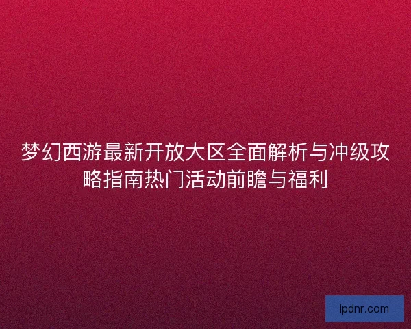 梦幻西游最新开放大区全面解析与冲级攻略指南热门活动前瞻与福利