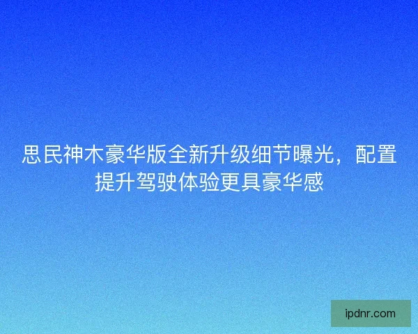 思民神木豪华版全新升级细节曝光，配置提升驾驶体验更具豪华感