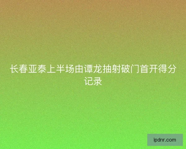 长春亚泰上半场由谭龙抽射破门首开得分记录