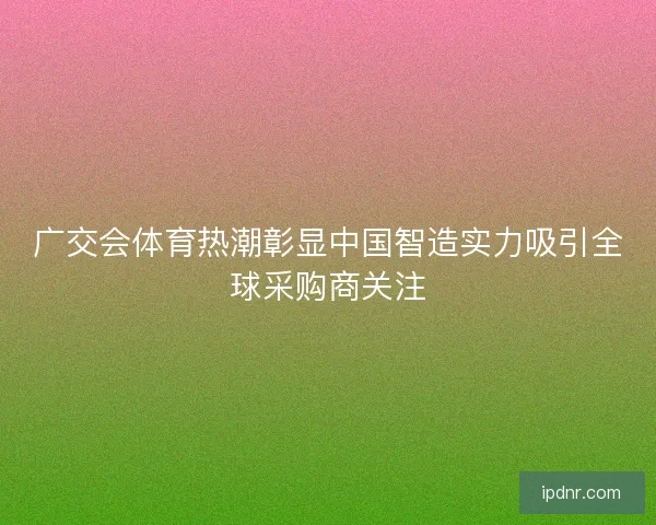 广交会体育热潮彰显中国智造实力吸引全球采购商关注