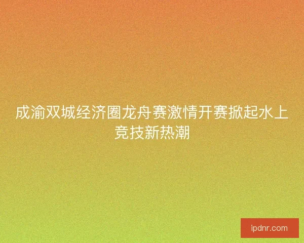 成渝双城经济圈龙舟赛激情开赛掀起水上竞技新热潮