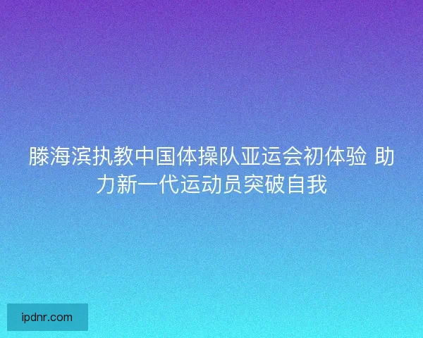 滕海滨执教中国体操队亚运会初体验 助力新一代运动员突破自我