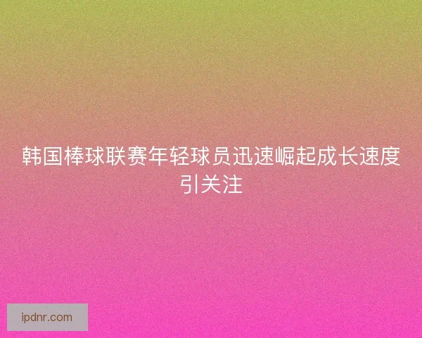 韩国棒球联赛年轻球员迅速崛起成长速度引关注