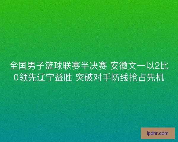 全国男子篮球联赛半决赛 安徽文一以2比0领先辽宁益胜 突破对手防线抢占先机
