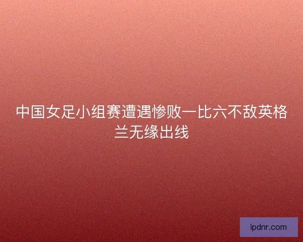 中国女足小组赛遭遇惨败一比六不敌英格兰无缘出线