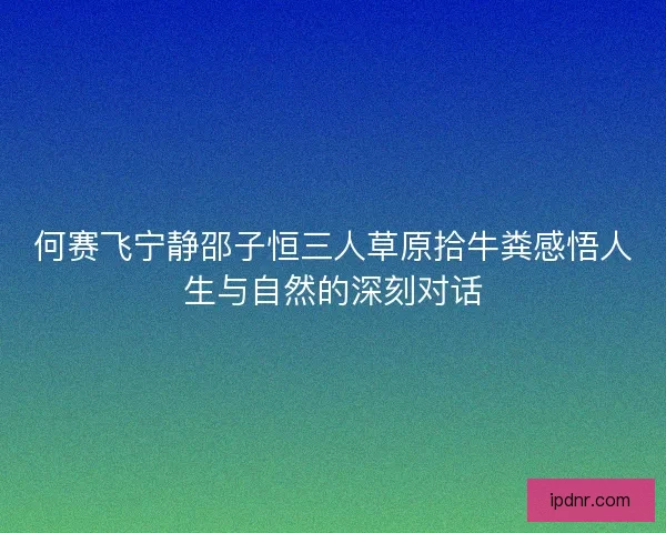 何赛飞宁静邵子恒三人草原拾牛粪感悟人生与自然的深刻对话