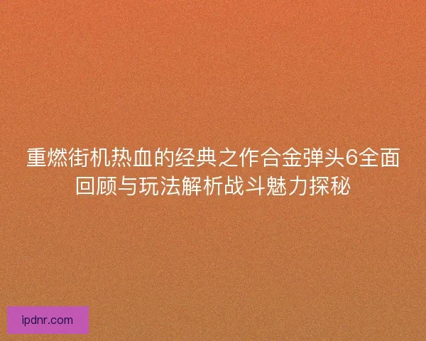 重燃街机热血的经典之作合金弹头6全面回顾与玩法解析战斗魅力探秘