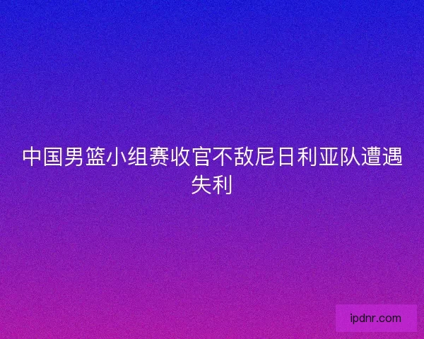 中国男篮小组赛收官不敌尼日利亚队遭遇失利